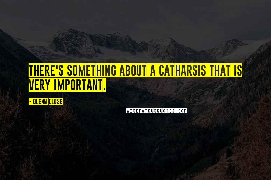 Glenn Close Quotes: There's something about a catharsis that is very important.