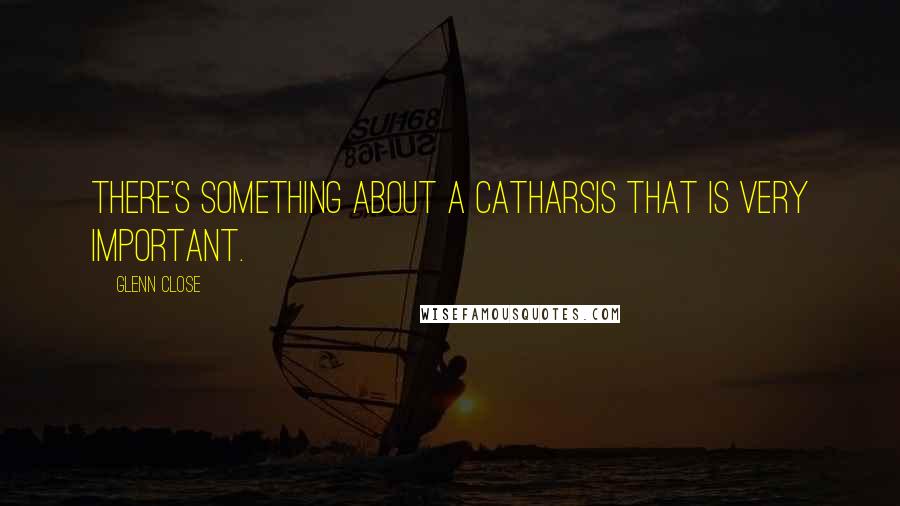 Glenn Close Quotes: There's something about a catharsis that is very important.