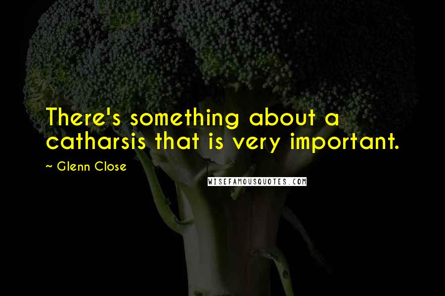 Glenn Close Quotes: There's something about a catharsis that is very important.