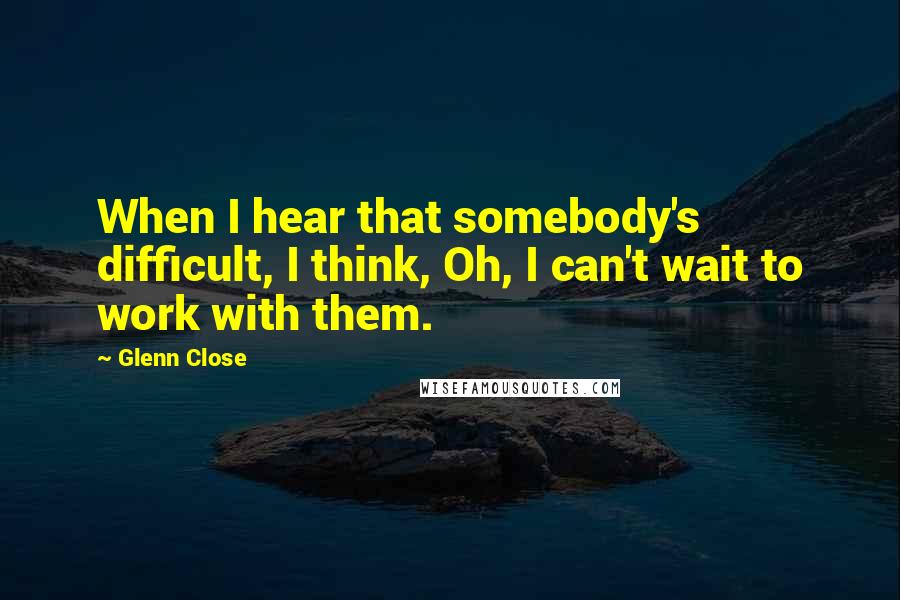 Glenn Close Quotes: When I hear that somebody's difficult, I think, Oh, I can't wait to work with them.