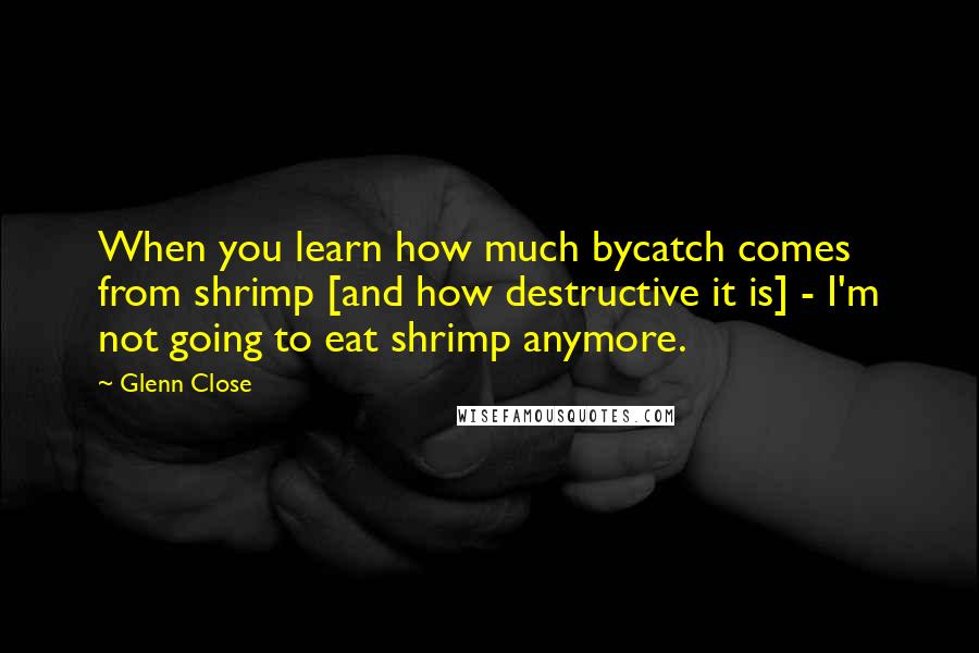 Glenn Close Quotes: When you learn how much bycatch comes from shrimp [and how destructive it is] - I'm not going to eat shrimp anymore.