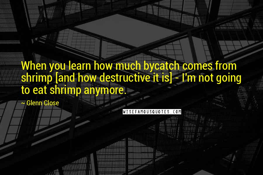 Glenn Close Quotes: When you learn how much bycatch comes from shrimp [and how destructive it is] - I'm not going to eat shrimp anymore.