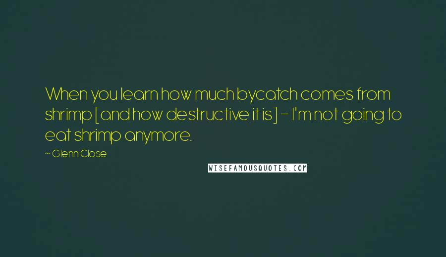 Glenn Close Quotes: When you learn how much bycatch comes from shrimp [and how destructive it is] - I'm not going to eat shrimp anymore.