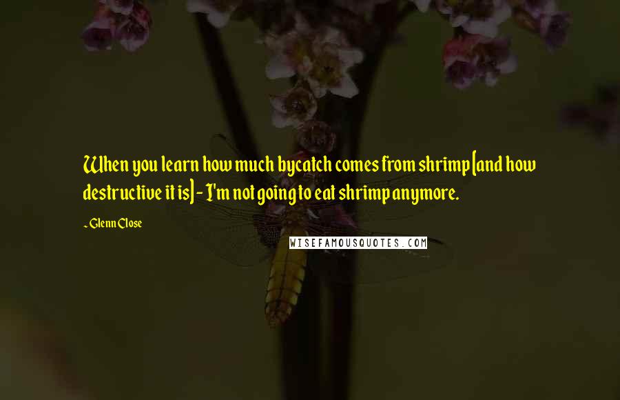 Glenn Close Quotes: When you learn how much bycatch comes from shrimp [and how destructive it is] - I'm not going to eat shrimp anymore.