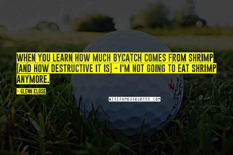 Glenn Close Quotes: When you learn how much bycatch comes from shrimp [and how destructive it is] - I'm not going to eat shrimp anymore.