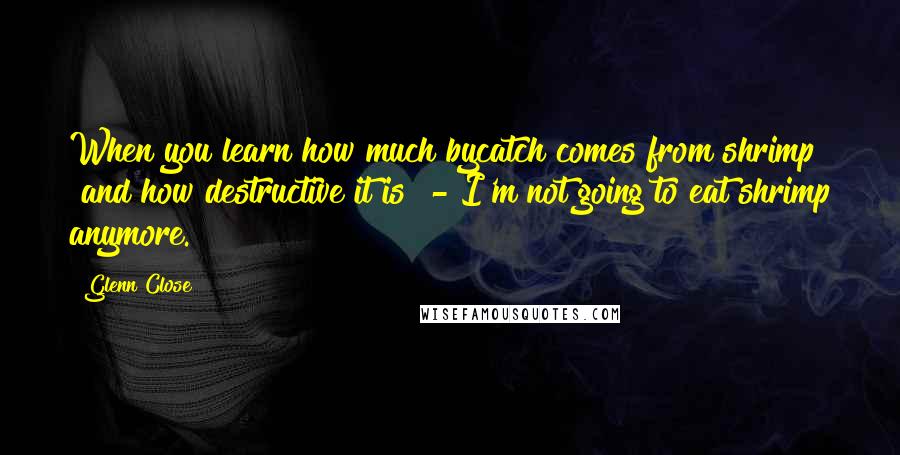 Glenn Close Quotes: When you learn how much bycatch comes from shrimp [and how destructive it is] - I'm not going to eat shrimp anymore.