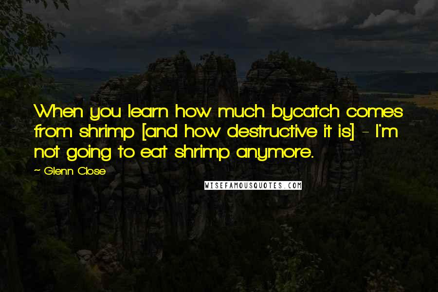 Glenn Close Quotes: When you learn how much bycatch comes from shrimp [and how destructive it is] - I'm not going to eat shrimp anymore.