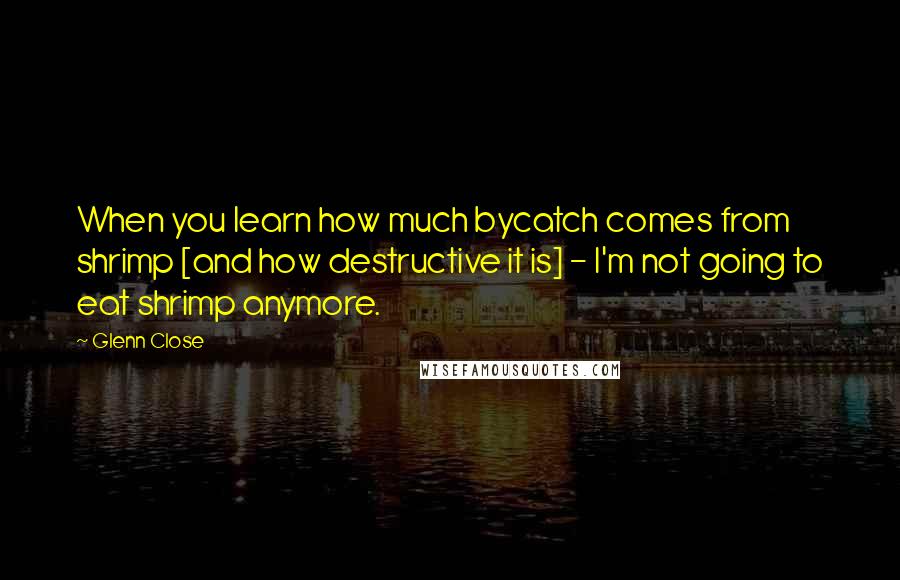 Glenn Close Quotes: When you learn how much bycatch comes from shrimp [and how destructive it is] - I'm not going to eat shrimp anymore.