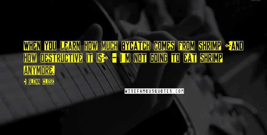Glenn Close Quotes: When you learn how much bycatch comes from shrimp [and how destructive it is] - I'm not going to eat shrimp anymore.