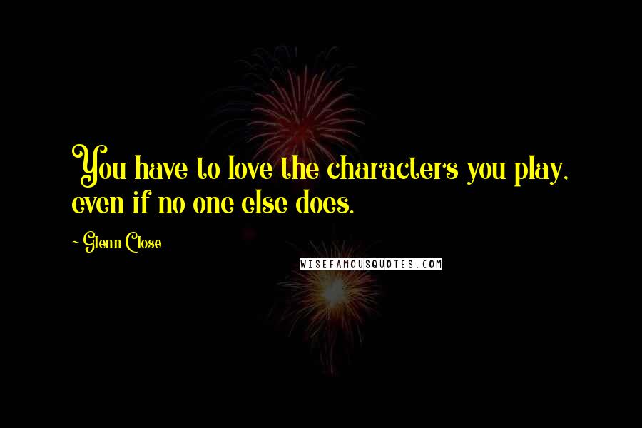 Glenn Close Quotes: You have to love the characters you play, even if no one else does.