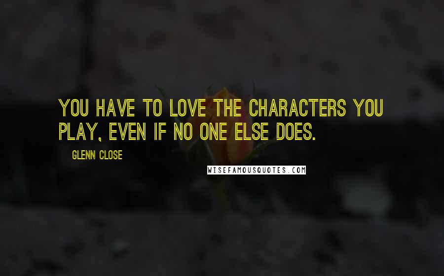 Glenn Close Quotes: You have to love the characters you play, even if no one else does.