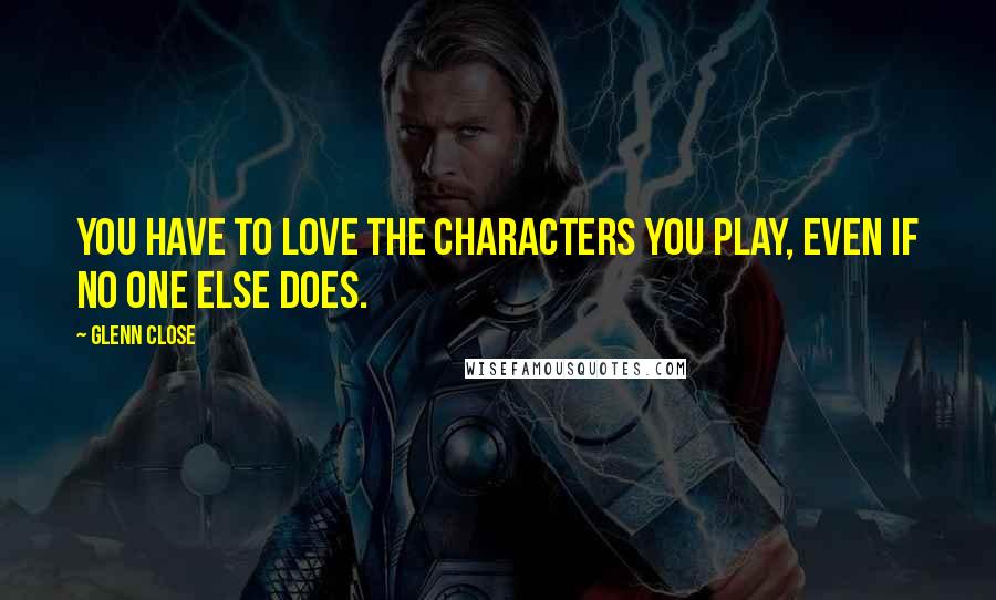 Glenn Close Quotes: You have to love the characters you play, even if no one else does.