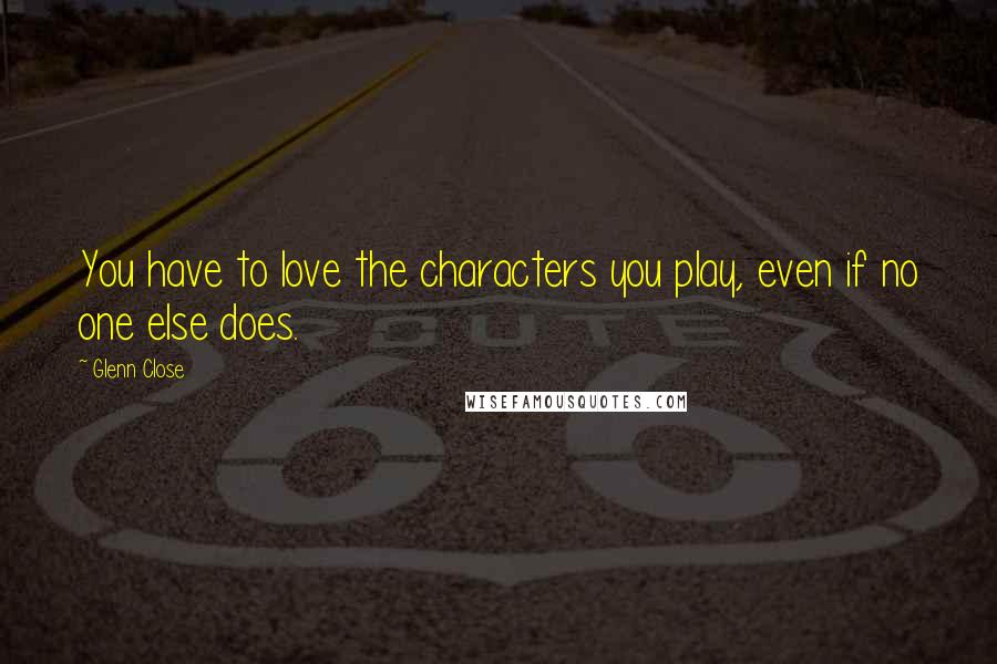 Glenn Close Quotes: You have to love the characters you play, even if no one else does.