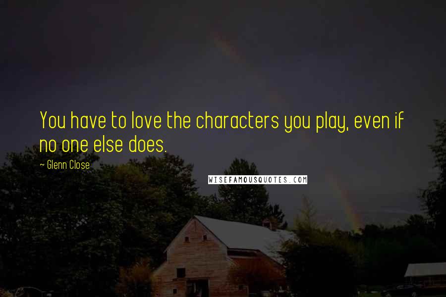 Glenn Close Quotes: You have to love the characters you play, even if no one else does.