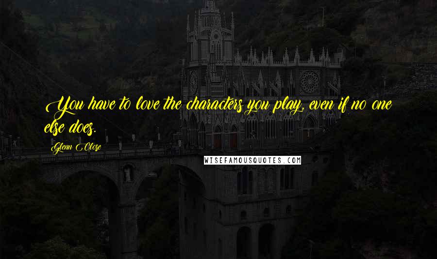 Glenn Close Quotes: You have to love the characters you play, even if no one else does.