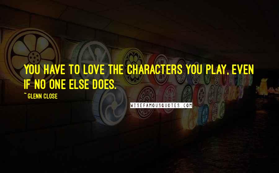 Glenn Close Quotes: You have to love the characters you play, even if no one else does.