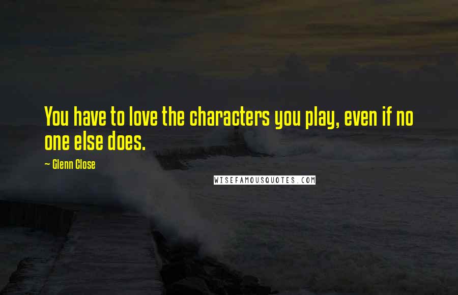 Glenn Close Quotes: You have to love the characters you play, even if no one else does.