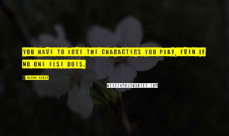 Glenn Close Quotes: You have to love the characters you play, even if no one else does.