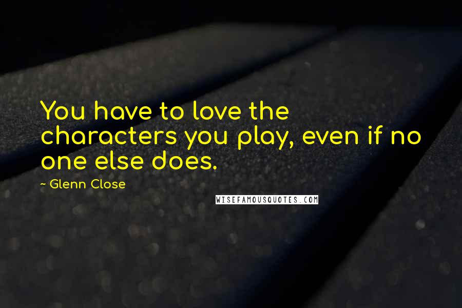 Glenn Close Quotes: You have to love the characters you play, even if no one else does.