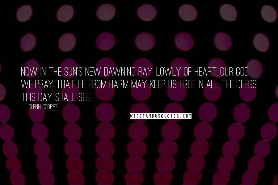 Glenn Cooper Quotes: Now in the sun's new dawning ray, lowly of heart, our God we pray that He from harm may keep us free in all the deeds this day shall see.