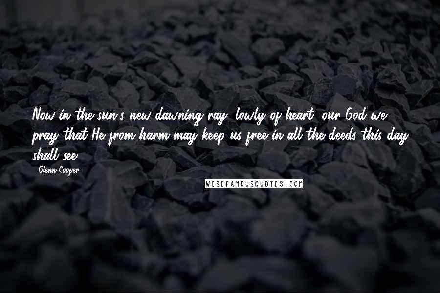 Glenn Cooper Quotes: Now in the sun's new dawning ray, lowly of heart, our God we pray that He from harm may keep us free in all the deeds this day shall see.