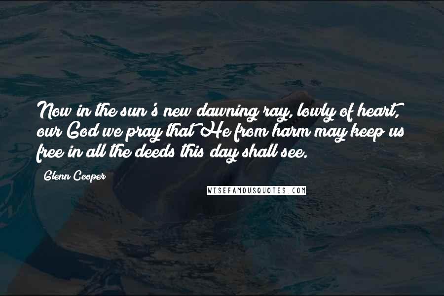 Glenn Cooper Quotes: Now in the sun's new dawning ray, lowly of heart, our God we pray that He from harm may keep us free in all the deeds this day shall see.