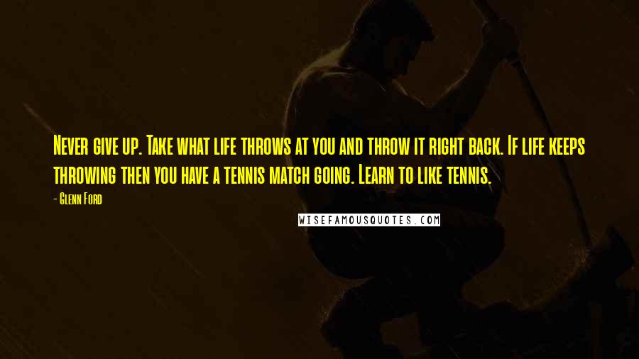 Glenn Ford Quotes: Never give up. Take what life throws at you and throw it right back. If life keeps throwing then you have a tennis match going. Learn to like tennis.