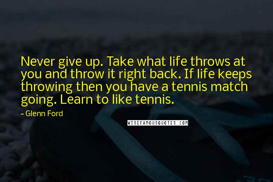 Glenn Ford Quotes: Never give up. Take what life throws at you and throw it right back. If life keeps throwing then you have a tennis match going. Learn to like tennis.