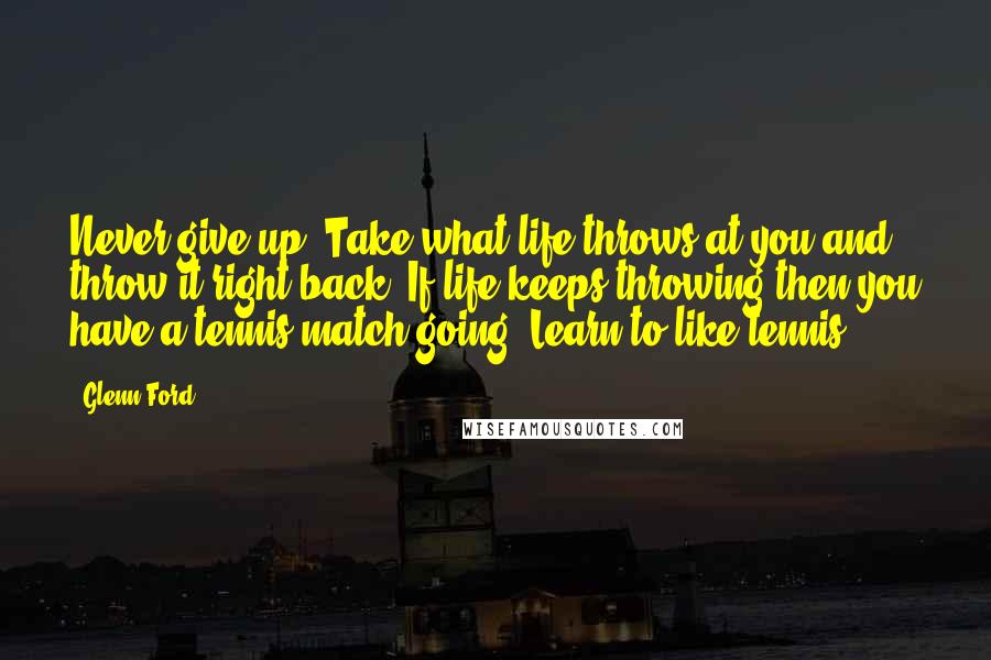 Glenn Ford Quotes: Never give up. Take what life throws at you and throw it right back. If life keeps throwing then you have a tennis match going. Learn to like tennis.