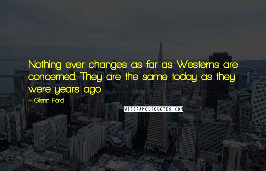 Glenn Ford Quotes: Nothing ever changes as far as Westerns are concerned. They are the same today as they were years ago.