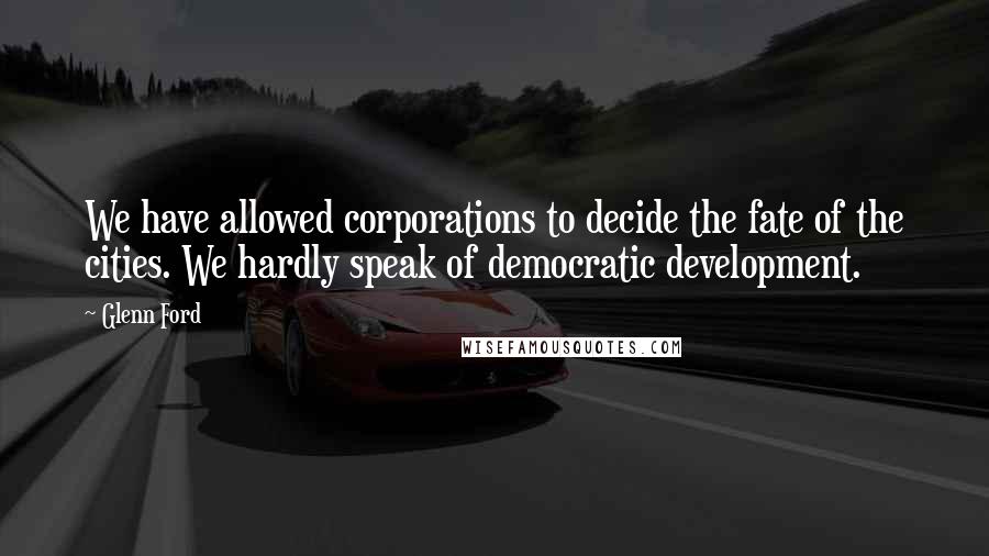 Glenn Ford Quotes: We have allowed corporations to decide the fate of the cities. We hardly speak of democratic development.