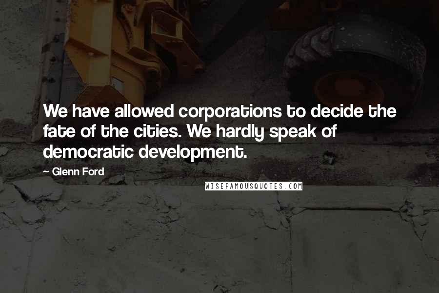 Glenn Ford Quotes: We have allowed corporations to decide the fate of the cities. We hardly speak of democratic development.
