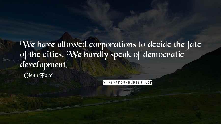 Glenn Ford Quotes: We have allowed corporations to decide the fate of the cities. We hardly speak of democratic development.