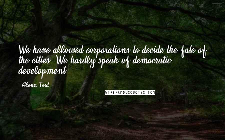 Glenn Ford Quotes: We have allowed corporations to decide the fate of the cities. We hardly speak of democratic development.