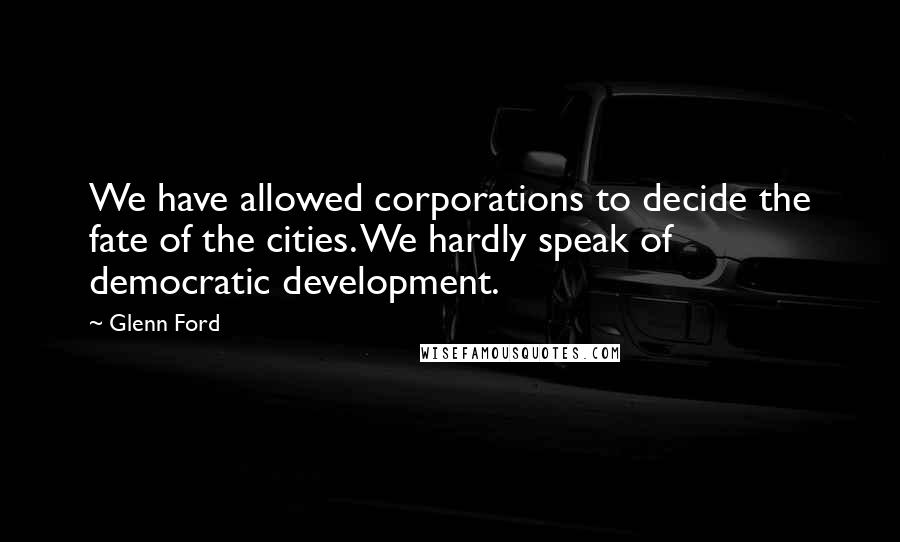Glenn Ford Quotes: We have allowed corporations to decide the fate of the cities. We hardly speak of democratic development.