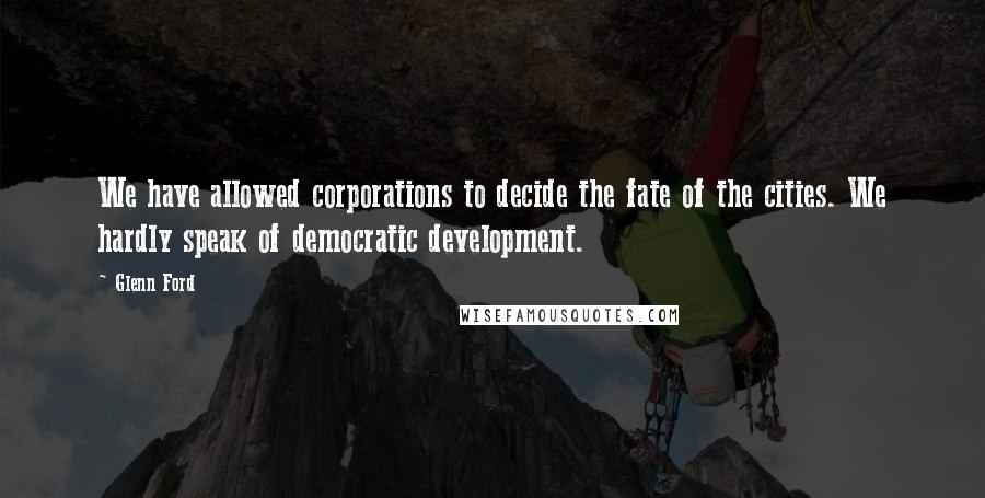 Glenn Ford Quotes: We have allowed corporations to decide the fate of the cities. We hardly speak of democratic development.