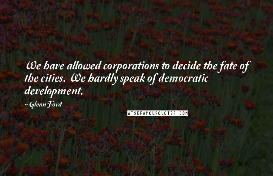 Glenn Ford Quotes: We have allowed corporations to decide the fate of the cities. We hardly speak of democratic development.