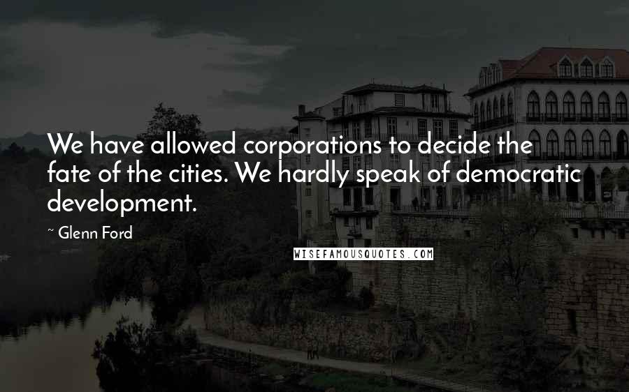 Glenn Ford Quotes: We have allowed corporations to decide the fate of the cities. We hardly speak of democratic development.