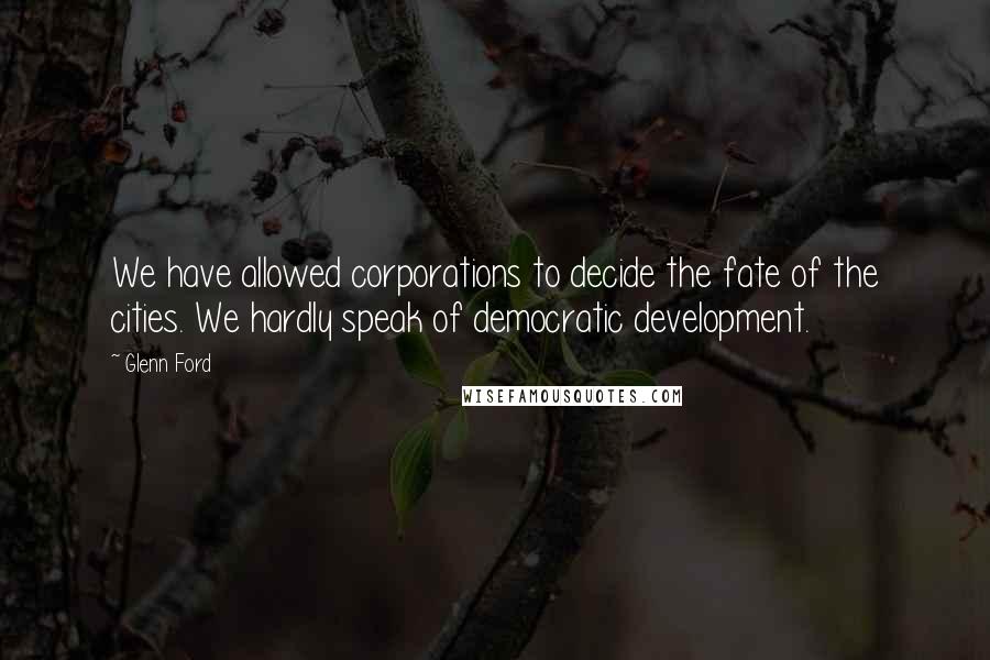 Glenn Ford Quotes: We have allowed corporations to decide the fate of the cities. We hardly speak of democratic development.