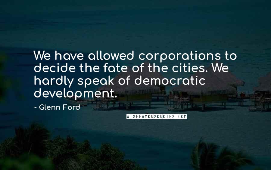 Glenn Ford Quotes: We have allowed corporations to decide the fate of the cities. We hardly speak of democratic development.