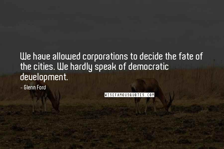 Glenn Ford Quotes: We have allowed corporations to decide the fate of the cities. We hardly speak of democratic development.