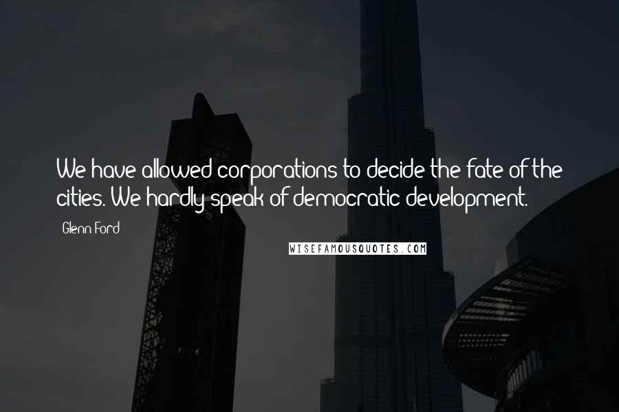 Glenn Ford Quotes: We have allowed corporations to decide the fate of the cities. We hardly speak of democratic development.