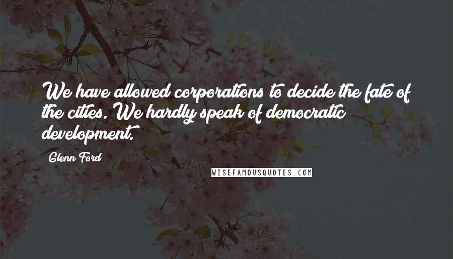 Glenn Ford Quotes: We have allowed corporations to decide the fate of the cities. We hardly speak of democratic development.