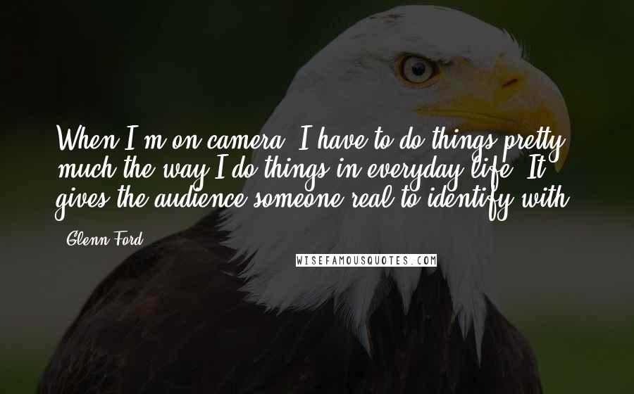 Glenn Ford Quotes: When I'm on camera, I have to do things pretty much the way I do things in everyday life. It gives the audience someone real to identify with.