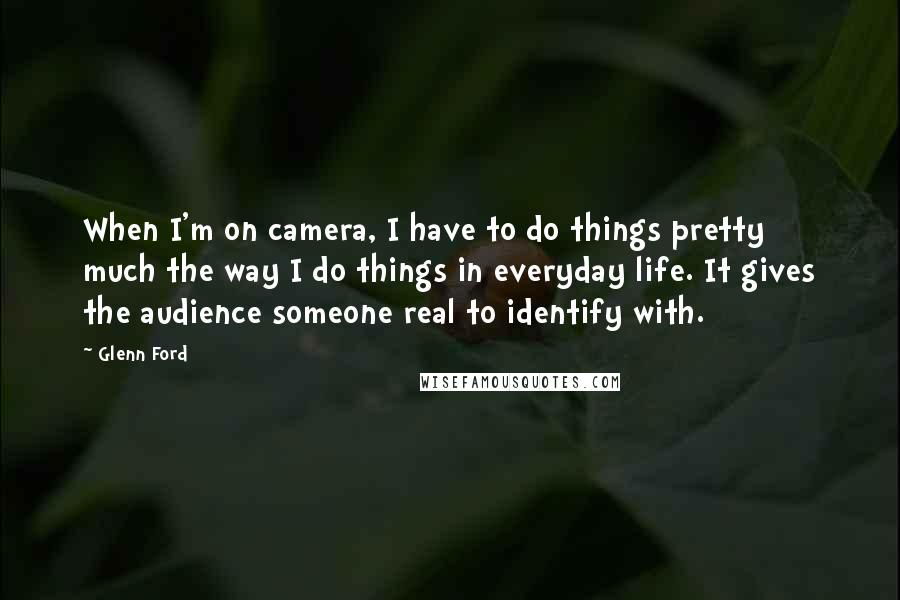 Glenn Ford Quotes: When I'm on camera, I have to do things pretty much the way I do things in everyday life. It gives the audience someone real to identify with.