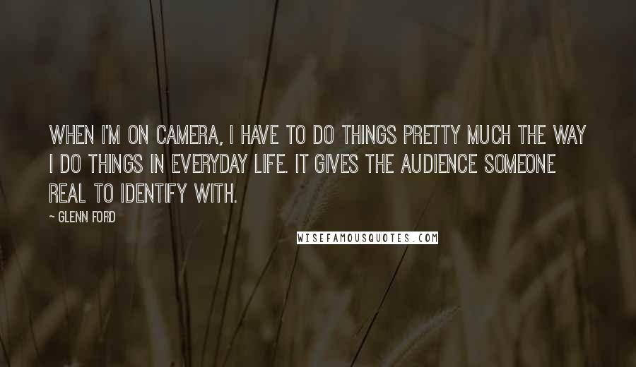 Glenn Ford Quotes: When I'm on camera, I have to do things pretty much the way I do things in everyday life. It gives the audience someone real to identify with.