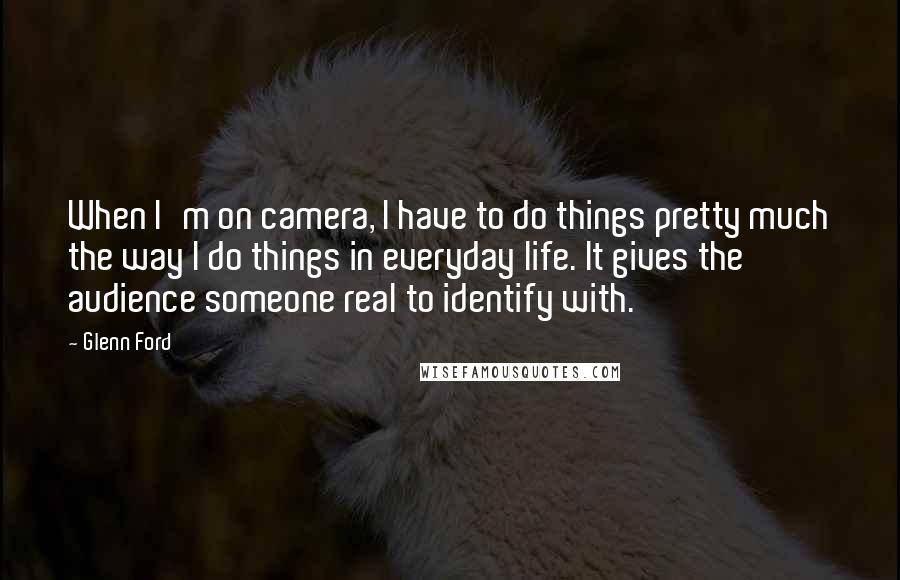 Glenn Ford Quotes: When I'm on camera, I have to do things pretty much the way I do things in everyday life. It gives the audience someone real to identify with.