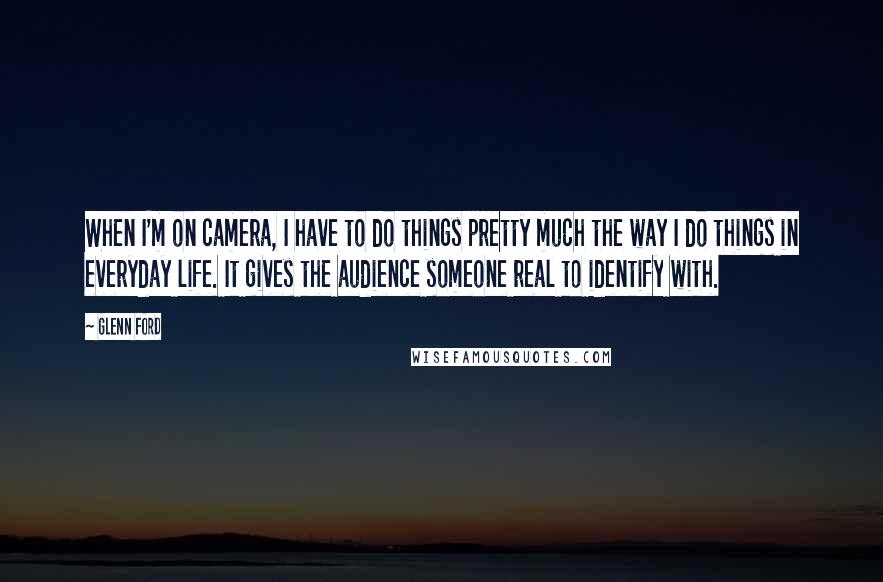 Glenn Ford Quotes: When I'm on camera, I have to do things pretty much the way I do things in everyday life. It gives the audience someone real to identify with.