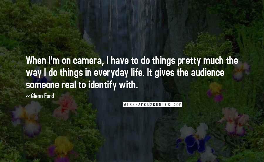 Glenn Ford Quotes: When I'm on camera, I have to do things pretty much the way I do things in everyday life. It gives the audience someone real to identify with.