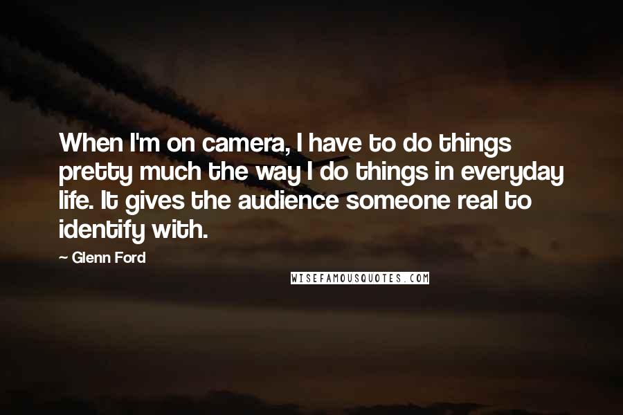 Glenn Ford Quotes: When I'm on camera, I have to do things pretty much the way I do things in everyday life. It gives the audience someone real to identify with.